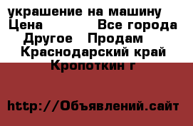 украшение на машину  › Цена ­ 2 000 - Все города Другое » Продам   . Краснодарский край,Кропоткин г.